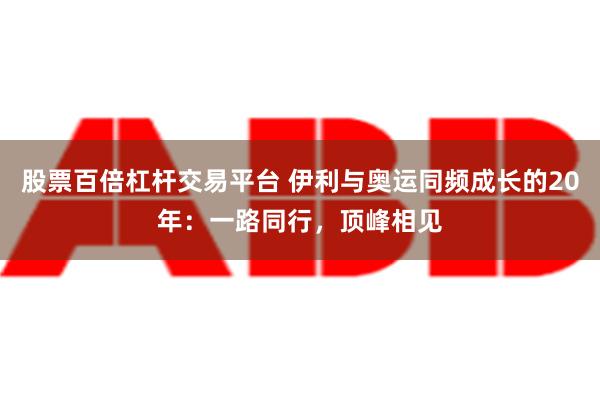 股票百倍杠杆交易平台 伊利与奥运同频成长的20年：一路同行，顶峰相见