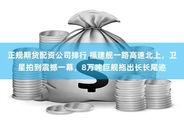 正规期货配资公司排行 福建舰一路高速北上，卫星拍到震撼一幕，8万吨巨舰拖出长长尾迹