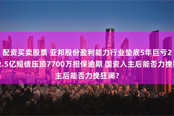 配资买卖股票 亚邦股份盈利能力行业垫底5年巨亏25亿 2.5亿短债压顶7700万担保逾期 国资入主后能否力挽狂澜？