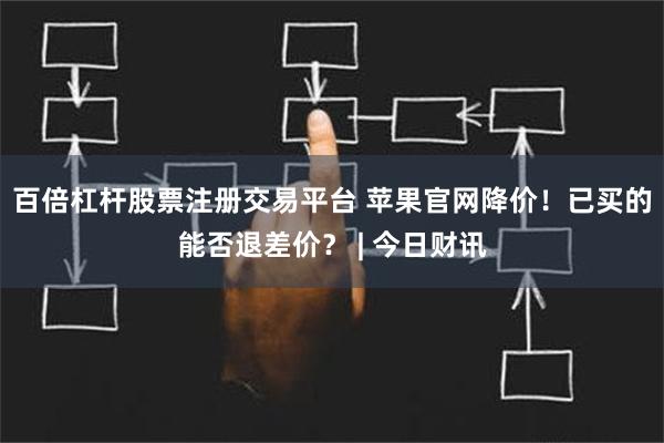 百倍杠杆股票注册交易平台 苹果官网降价！已买的能否退差价？ | 今日财讯