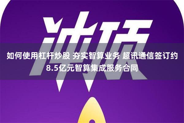 如何使用杠杆炒股 夯实智算业务 超讯通信签订约8.5亿元智算集成服务合同