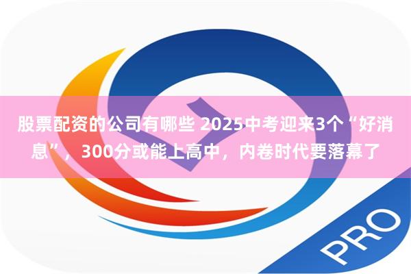 股票配资的公司有哪些 2025中考迎来3个“好消息”，300分或能上高中，内卷时代要落幕了